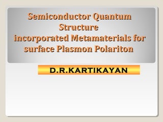 Semiconductor QuantumSemiconductor Quantum
StructureStructure
incorporated Metamaterials forincorporated Metamaterials for
surface Plasmon Polaritonsurface Plasmon Polariton
D.R.KARTIKAYAN
 