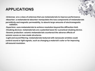 APPLICATIONS
-Antennas: are a class of antennas that use metamaterials to improve performance.
-Absorber: a metamaterial absorber manipulates the loss components of metamaterials
permittivity and magnetic permeability, to absorb large amounts of electromagnetic
radiation.
-Superlens: uses metamaterials to achieve resolution beyond the diffraction limit.
-Cloaking devices: metamaterials are a potential basis for a practical cloaking device.
-Seismic protection: seismic metamaterials counteract the adverse effects of
seismic waves on man-made structures.
-Light and sound filtering: metamaterials textured with nanoscale wrinkles could
control sound or light signals, such as changing a material's color or for improving
ultrasound resolution.
 