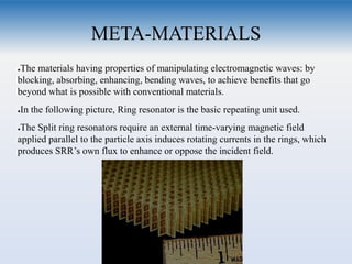 META-MATERIALS
●The materials having properties of manipulating electromagnetic waves: by
blocking, absorbing, enhancing, bending waves, to achieve benefits that go
beyond what is possible with conventional materials.
●In the following picture, Ring resonator is the basic repeating unit used.
●The Split ring resonators require an external time-varying magnetic field
applied parallel to the particle axis induces rotating currents in the rings, which
produces SRR’s own flux to enhance or oppose the incident field.
 