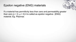 Epsilon negative (ENG) materials
If a material has permittivity less than zero and permeability greater
than zero (ε < 0, μ > 0) it is called as epsilon negative (ENG)
material. Eg. Plasmas
 