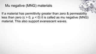 Mu negative (MNG) materials
If a material has permittivity greater than zero & permeability
less than zero (ε > 0, μ < 0) it is called as mu negative (MNG)
material. This also support evanescent waves.
 