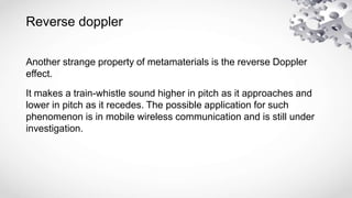 Reverse doppler
Another strange property of metamaterials is the reverse Doppler
effect.
It makes a train-whistle sound higher in pitch as it approaches and
lower in pitch as it recedes. The possible application for such
phenomenon is in mobile wireless communication and is still under
investigation.
 