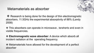 Metamaterials as absorber
❖ Research is being done for the design of thin electromagnetic
absorbers. 11.5GHz the experimental absorptivity of 88% (Landy
2008)
❖ This absorbers can operate in microwave , terahertz and even in
visible frequencies.
❖ Electromagnetic wave absorber: A device which absorb all
incident radiation at the operating frequency.
❖ Metamaterials have allowed for the development of a perfect
absorber
 