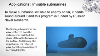 Applications : Invisible submarines
To make submarine invisible to enemy sonar, it bends
sound around it and this program is funded by Russian
Naval Research.
The findings showed that the
waves reflected from the
metamaterial matched the
phase of the reflected wave of
the surface. Additionally, the
amplitude of the reflected
wave from the cloaked object
decreased slightly.
 