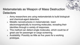 Metamaterials as Weapon of Mass Destruction
Detectors
1. Army researchers are using metamaterials to build biological-
and chemical-agent detectors.
2. Metallic nanostructures in metamaterials react
electromagnetically to incoming molecules, revealing their
identities through a variety of responses.
3. This method can detect single molecules, which could be of
great use for passenger or cargo screening.
4. Availability: Possibly as little as five years for a working
prototype.
 