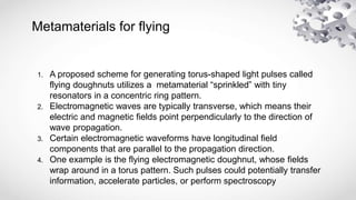 Metamaterials for flying
1. A proposed scheme for generating torus-shaped light pulses called
flying doughnuts utilizes a metamaterial “sprinkled” with tiny
resonators in a concentric ring pattern.
2. Electromagnetic waves are typically transverse, which means their
electric and magnetic fields point perpendicularly to the direction of
wave propagation.
3. Certain electromagnetic waveforms have longitudinal field
components that are parallel to the propagation direction.
4. One example is the flying electromagnetic doughnut, whose fields
wrap around in a torus pattern. Such pulses could potentially transfer
information, accelerate particles, or perform spectroscopy
 