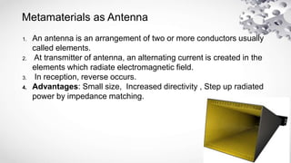 Metamaterials as Antenna
1. An antenna is an arrangement of two or more conductors usually
called elements.
2. At transmitter of antenna, an alternating current is created in the
elements which radiate electromagnetic field.
3. In reception, reverse occurs.
4. Advantages: Small size, Increased directivity , Step up radiated
power by impedance matching.
 