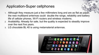 Application-Super cellphones
1. Although they measure just a few millimeters long and are as flat as paper,
the new multiband antennas could double the range, reliability and battery
life of cellular phones, Wi-Fi routers and wireless modems.
2. Availability: Already for sale, but the quality is expected to steadily improve
over the next five years.
3. LG chocolate BL 40 is using metamaterial antennas.
 