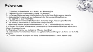 References
1. A brief intro to metamaterials IEEE Author : R.S. Kshetrimayum
2. Negative refraction ,Contemporary Physics: J. B. PENDRY
3. A Review of Metamaterials and its Applications:Gurwinder Singh, Rajni, Anupma Marwaha
4. ,Metamaterials: Fundamentals and Applications in the MicrowaveandOpticalRegimes
By GEORGE V. ELEFTHERIADES
5. A Review of Metamaterials and its Applications Gurwinder Singh , Rajni, Anupma Marwaha
6. The century of metamaterials to cite this article: Sergei Tretyakov
7. Hybridization effect in coupled metamaterialsHui Liu, Tao LI, Shu-ming Wang and Shi-ning Zhu
8. A Study of Significance of Metamaterial in Antenna Array Elements DesignNeha Singh, Kamal Kishor
Choure, Amandeep Kochar
9. Metamaterial Antennas and Applications- A Review Jaget Singh
10. Metamaterials: Characteristics, Process and Applications Kaushal Gangwar , Dr. Paras and Dr. R.P.S.
Gangwar
11. A review paper on Techniques and Design for metamaterialsRekha Chahar , Neelam singh
 