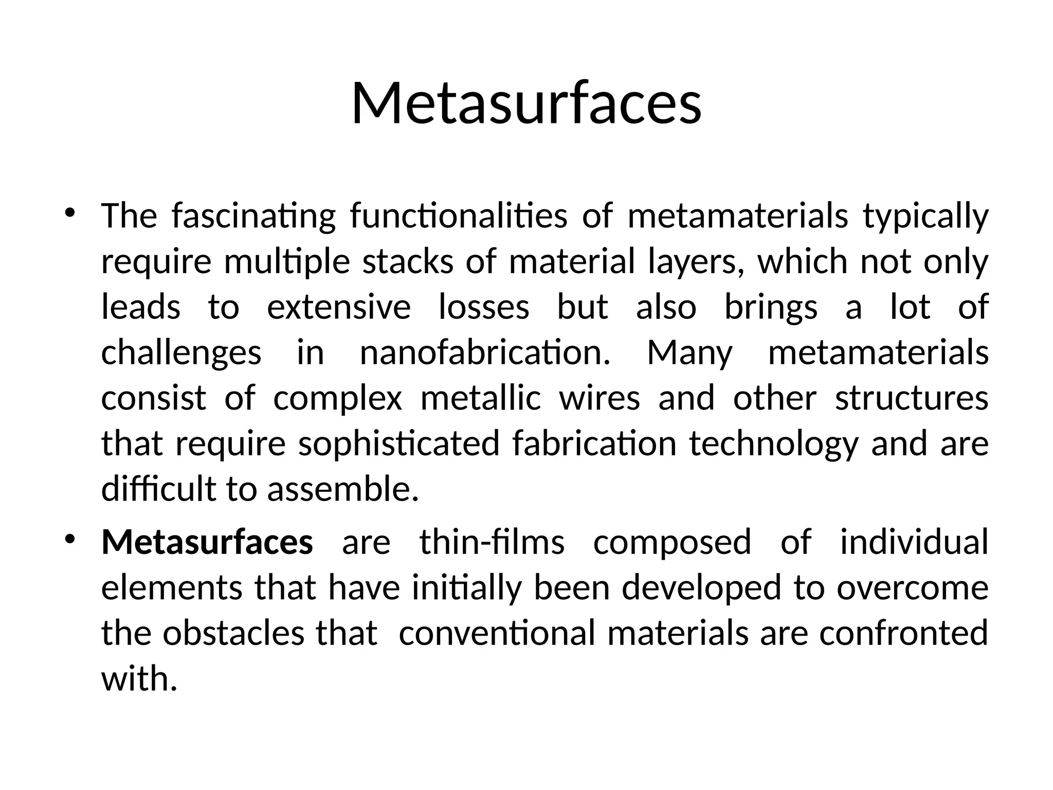 Metasurfaces
• The fascinating functionalities of metamaterials typically
require multiple stacks of material layers, which not only
leads to extensive losses but also brings a lot of
challenges in nanofabrication. Many metamaterials
consist of complex metallic wires and other structures
that require sophisticated fabrication technology and are
difficult to assemble.
• Metasurfaces are thin-films composed of individual
elements that have initially been developed to overcome
the obstacles that conventional materials are confronted
with.
 