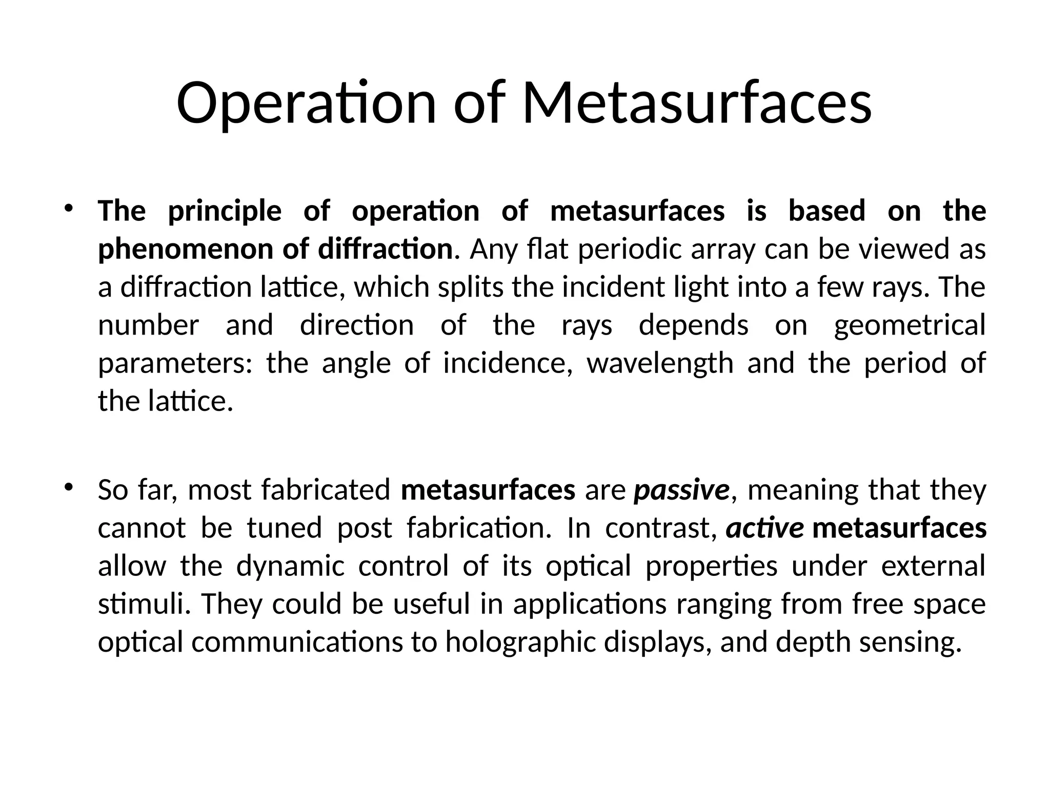 Operation of Metasurfaces
• The principle of operation of metasurfaces is based on the
phenomenon of diffraction. Any flat periodic array can be viewed as
a diffraction lattice, which splits the incident light into a few rays. The
number and direction of the rays depends on geometrical
parameters: the angle of incidence, wavelength and the period of
the lattice.
• So far, most fabricated metasurfaces are passive, meaning that they
cannot be tuned post fabrication. In contrast, active metasurfaces
allow the dynamic control of its optical properties under external
stimuli. They could be useful in applications ranging from free space
optical communications to holographic displays, and depth sensing.
 