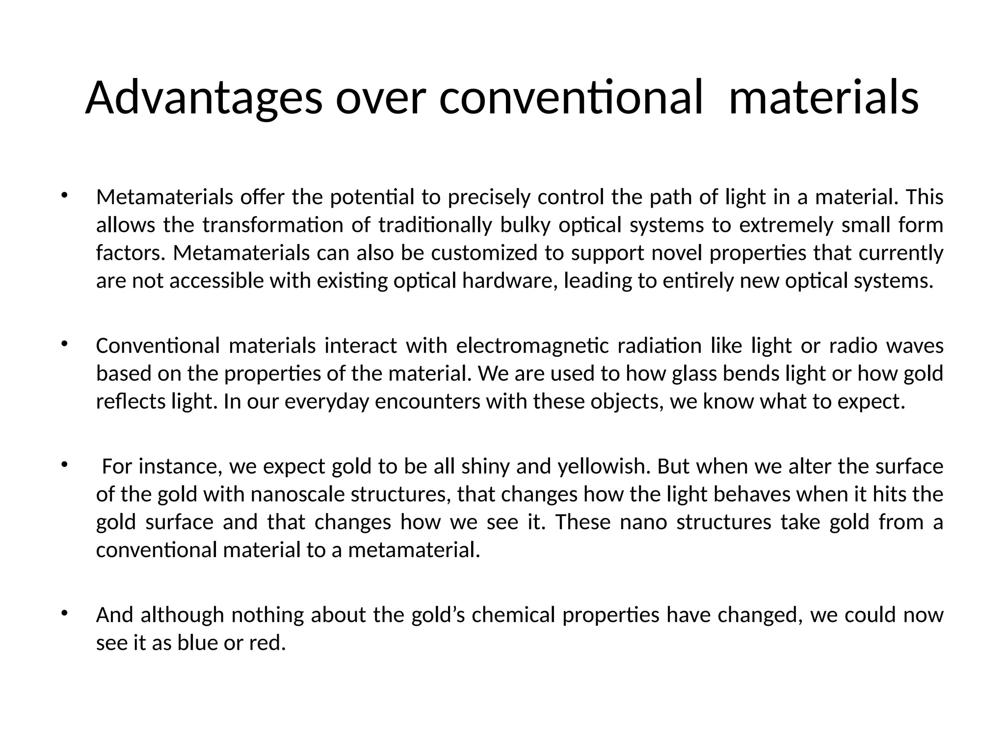 Advantages over conventional materials
• Metamaterials offer the potential to precisely control the path of light in a material. This
allows the transformation of traditionally bulky optical systems to extremely small form
factors. Metamaterials can also be customized to support novel properties that currently
are not accessible with existing optical hardware, leading to entirely new optical systems.
• Conventional materials interact with electromagnetic radiation like light or radio waves
based on the properties of the material. We are used to how glass bends light or how gold
reflects light. In our everyday encounters with these objects, we know what to expect.
• For instance, we expect gold to be all shiny and yellowish. But when we alter the surface
of the gold with nanoscale structures, that changes how the light behaves when it hits the
gold surface and that changes how we see it. These nano structures take gold from a
conventional material to a metamaterial.
• And although nothing about the gold’s chemical properties have changed, we could now
see it as blue or red.
 
