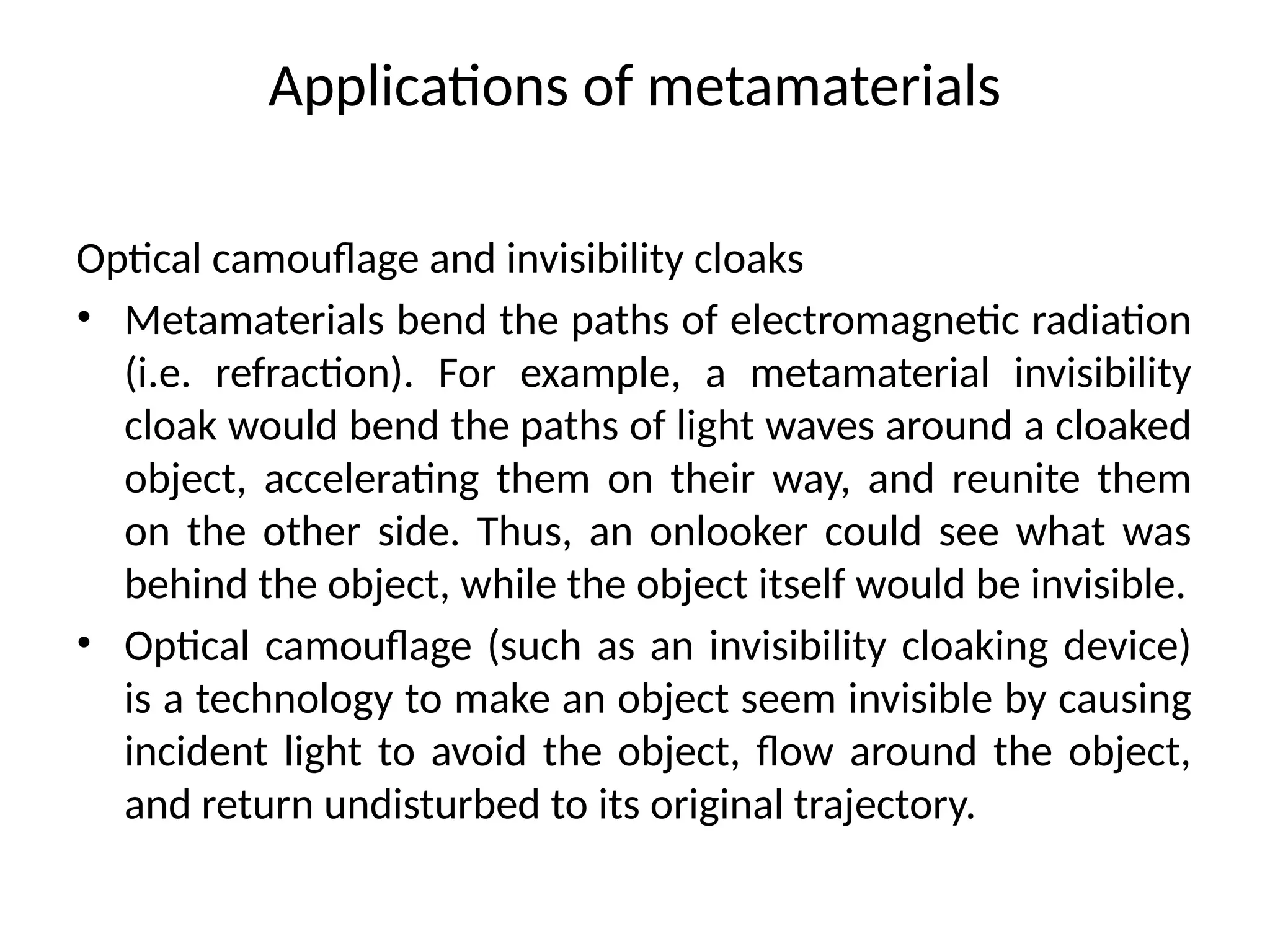 Applications of metamaterials
Optical camouflage and invisibility cloaks
• Metamaterials bend the paths of electromagnetic radiation
(i.e. refraction). For example, a metamaterial invisibility
cloak would bend the paths of light waves around a cloaked
object, accelerating them on their way, and reunite them
on the other side. Thus, an onlooker could see what was
behind the object, while the object itself would be invisible.
• Optical camouflage (such as an invisibility cloaking device)
is a technology to make an object seem invisible by causing
incident light to avoid the object, flow around the object,
and return undisturbed to its original trajectory.
 