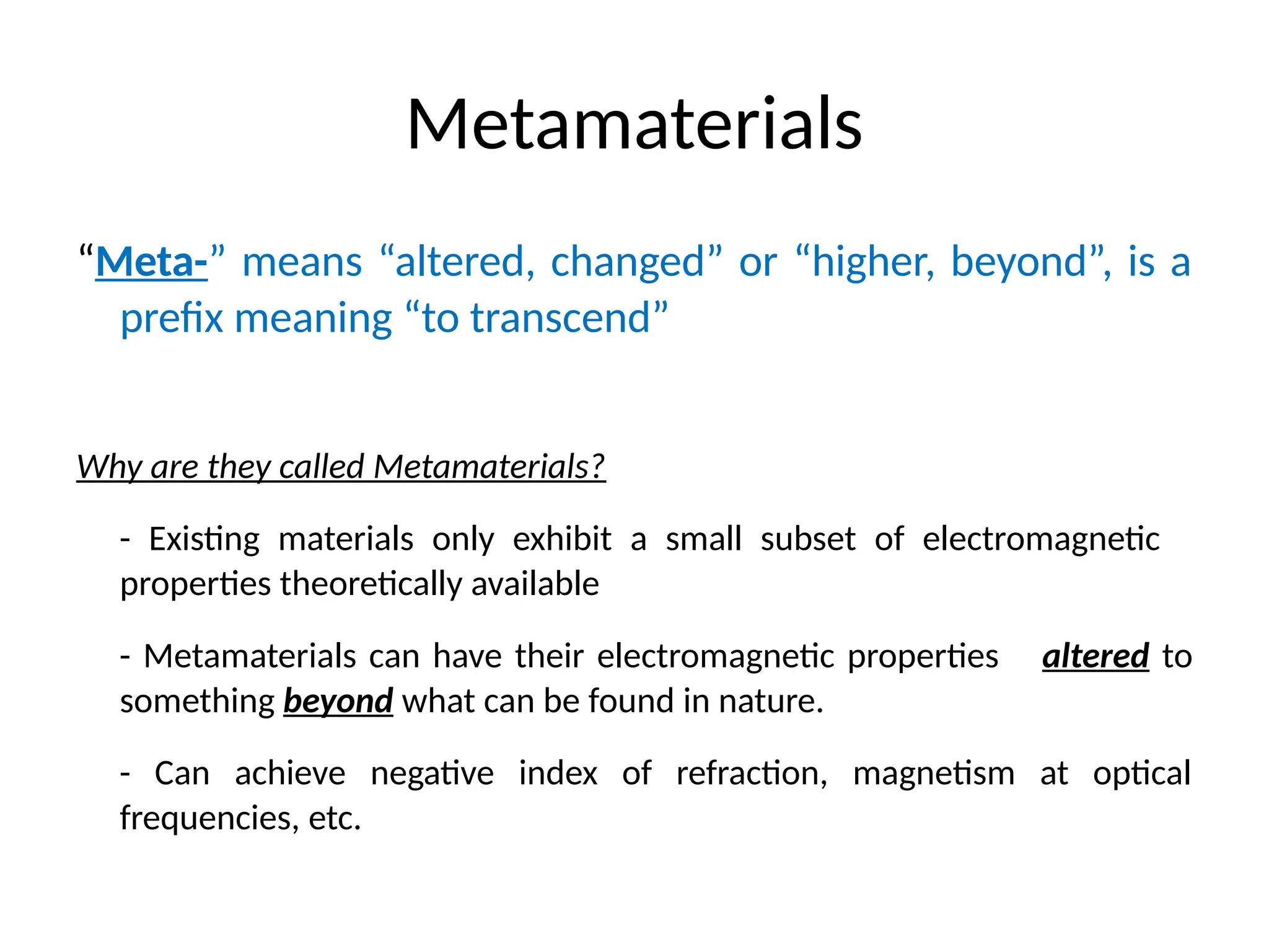 Metamaterials
“Meta-” means “altered, changed” or “higher, beyond”, is a
prefix meaning “to transcend”
Why are they called Metamaterials?
- Existing materials only exhibit a small subset of electromagnetic
properties theoretically available
- Metamaterials can have their electromagnetic properties altered to
something beyond what can be found in nature.
- Can achieve negative index of refraction, magnetism at optical
frequencies, etc.
 