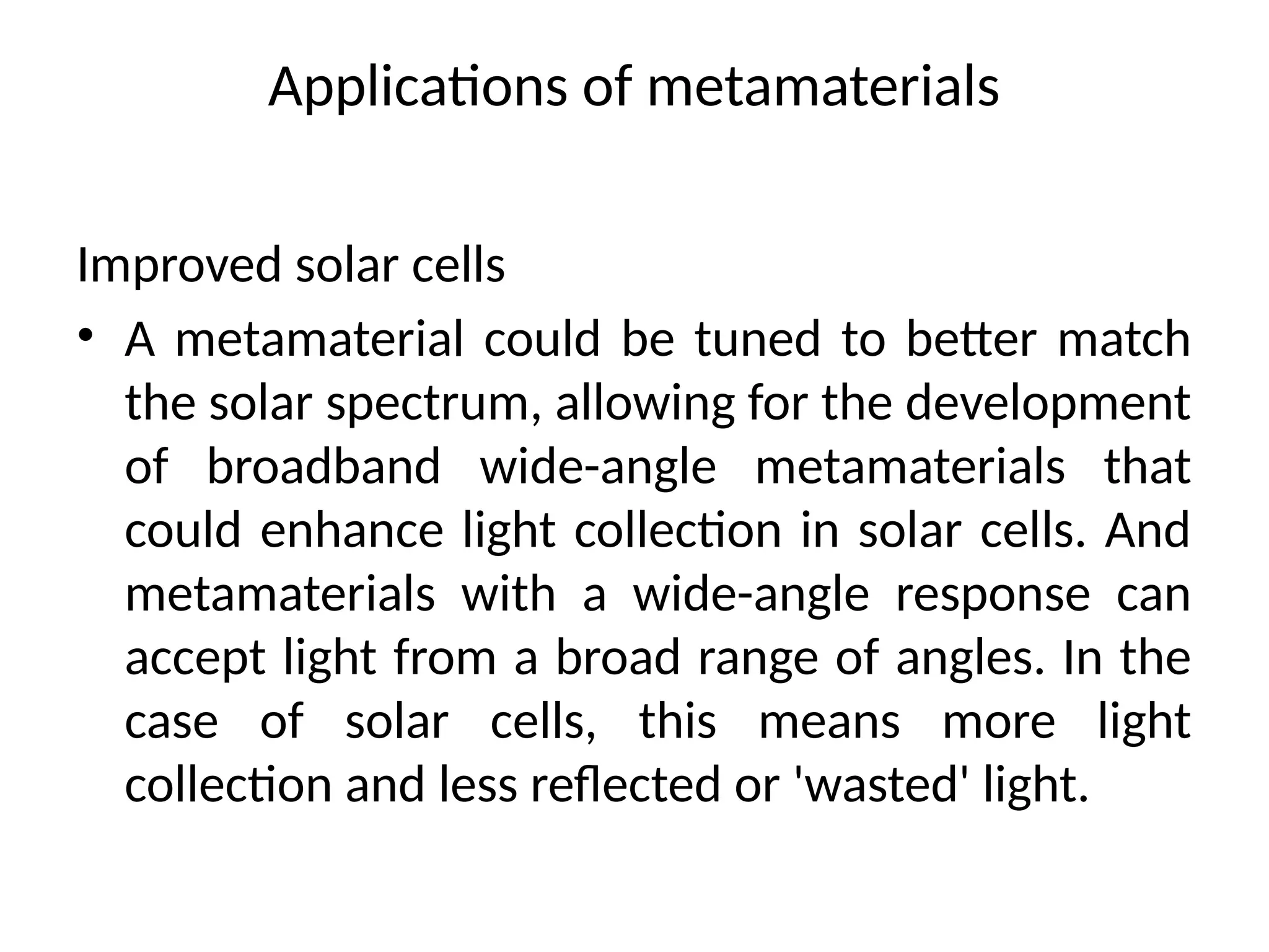 Applications of metamaterials
Improved solar cells
• A metamaterial could be tuned to better match
the solar spectrum, allowing for the development
of broadband wide-angle metamaterials that
could enhance light collection in solar cells. And
metamaterials with a wide-angle response can
accept light from a broad range of angles. In the
case of solar cells, this means more light
collection and less reflected or 'wasted' light.
 