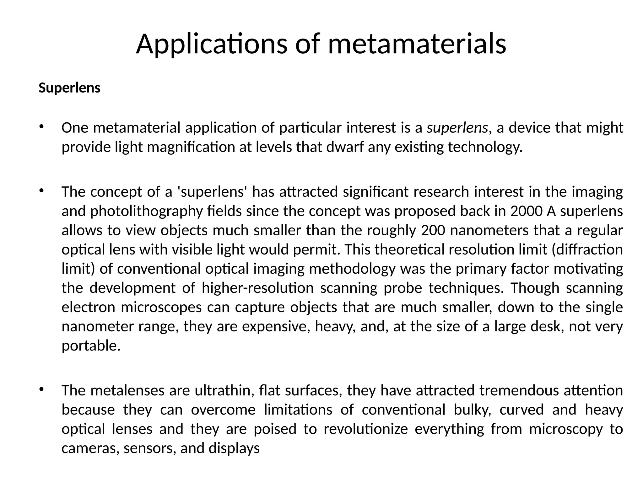 Applications of metamaterials
Superlens
• One metamaterial application of particular interest is a superlens, a device that might
provide light magnification at levels that dwarf any existing technology.
• The concept of a 'superlens' has attracted significant research interest in the imaging
and photolithography fields since the concept was proposed back in 2000 A superlens
allows to view objects much smaller than the roughly 200 nanometers that a regular
optical lens with visible light would permit. This theoretical resolution limit (diffraction
limit) of conventional optical imaging methodology was the primary factor motivating
the development of higher-resolution scanning probe techniques. Though scanning
electron microscopes can capture objects that are much smaller, down to the single
nanometer range, they are expensive, heavy, and, at the size of a large desk, not very
portable.
• The metalenses are ultrathin, flat surfaces, they have attracted tremendous attention
because they can overcome limitations of conventional bulky, curved and heavy
optical lenses and they are poised to revolutionize everything from microscopy to
cameras, sensors, and displays
 