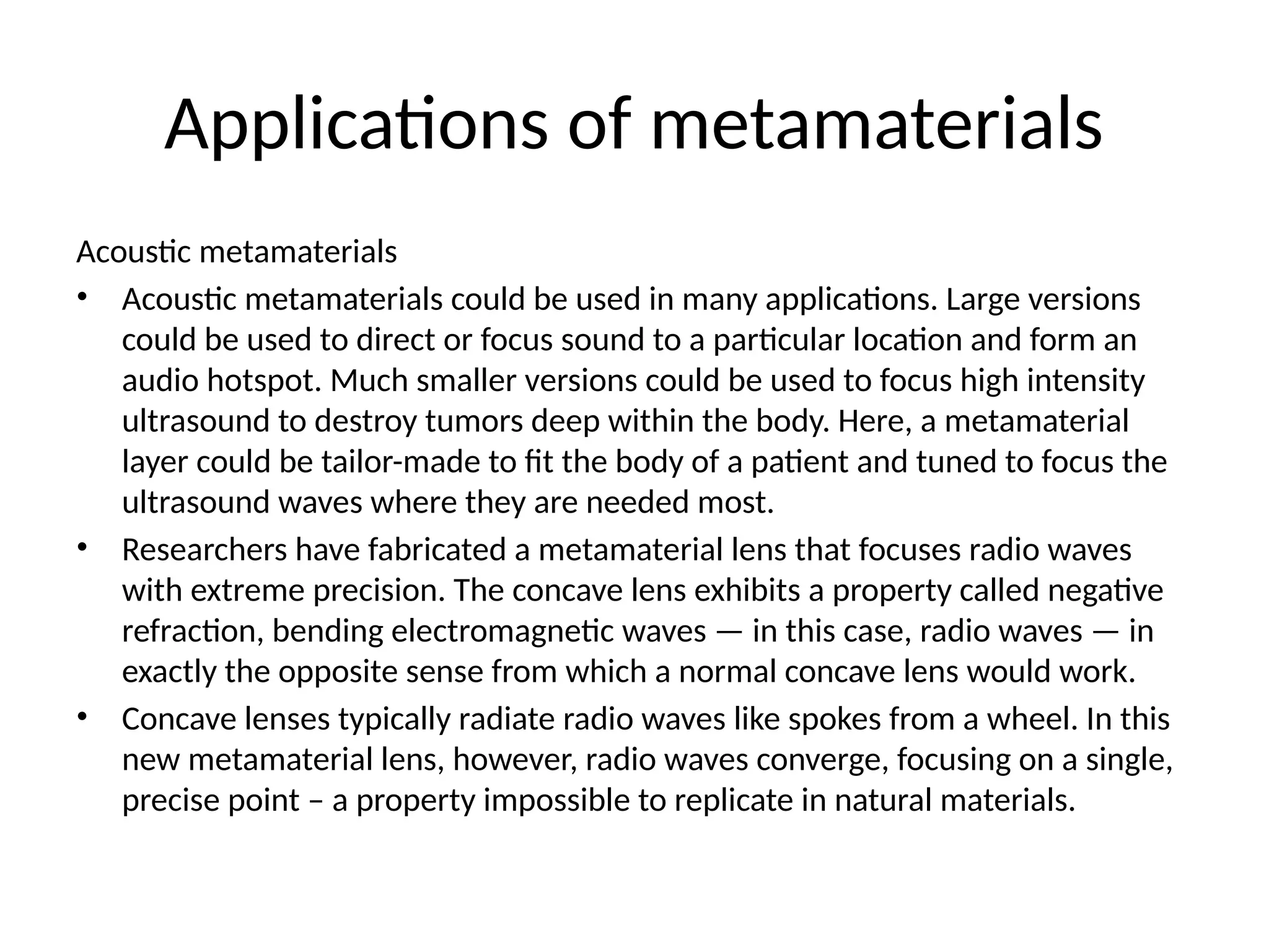 Applications of metamaterials
Acoustic metamaterials
• Acoustic metamaterials could be used in many applications. Large versions
could be used to direct or focus sound to a particular location and form an
audio hotspot. Much smaller versions could be used to focus high intensity
ultrasound to destroy tumors deep within the body. Here, a metamaterial
layer could be tailor-made to fit the body of a patient and tuned to focus the
ultrasound waves where they are needed most.
• Researchers have fabricated a metamaterial lens that focuses radio waves
with extreme precision. The concave lens exhibits a property called negative
refraction, bending electromagnetic waves — in this case, radio waves — in
exactly the opposite sense from which a normal concave lens would work.
• Concave lenses typically radiate radio waves like spokes from a wheel. In this
new metamaterial lens, however, radio waves converge, focusing on a single,
precise point – a property impossible to replicate in natural materials.
 