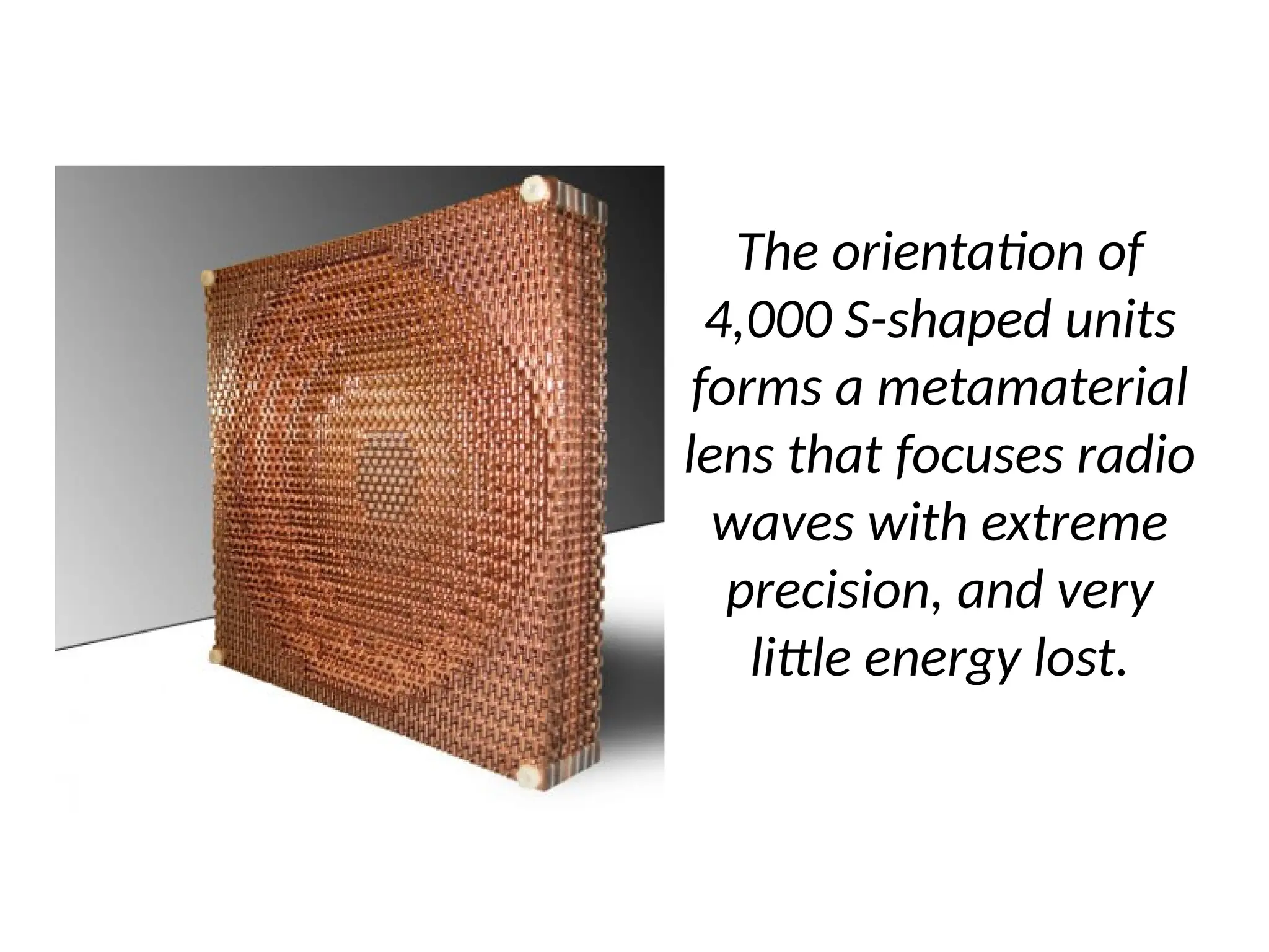 The orientation of
4,000 S-shaped units
forms a metamaterial
lens that focuses radio
waves with extreme
precision, and very
little energy lost.
 