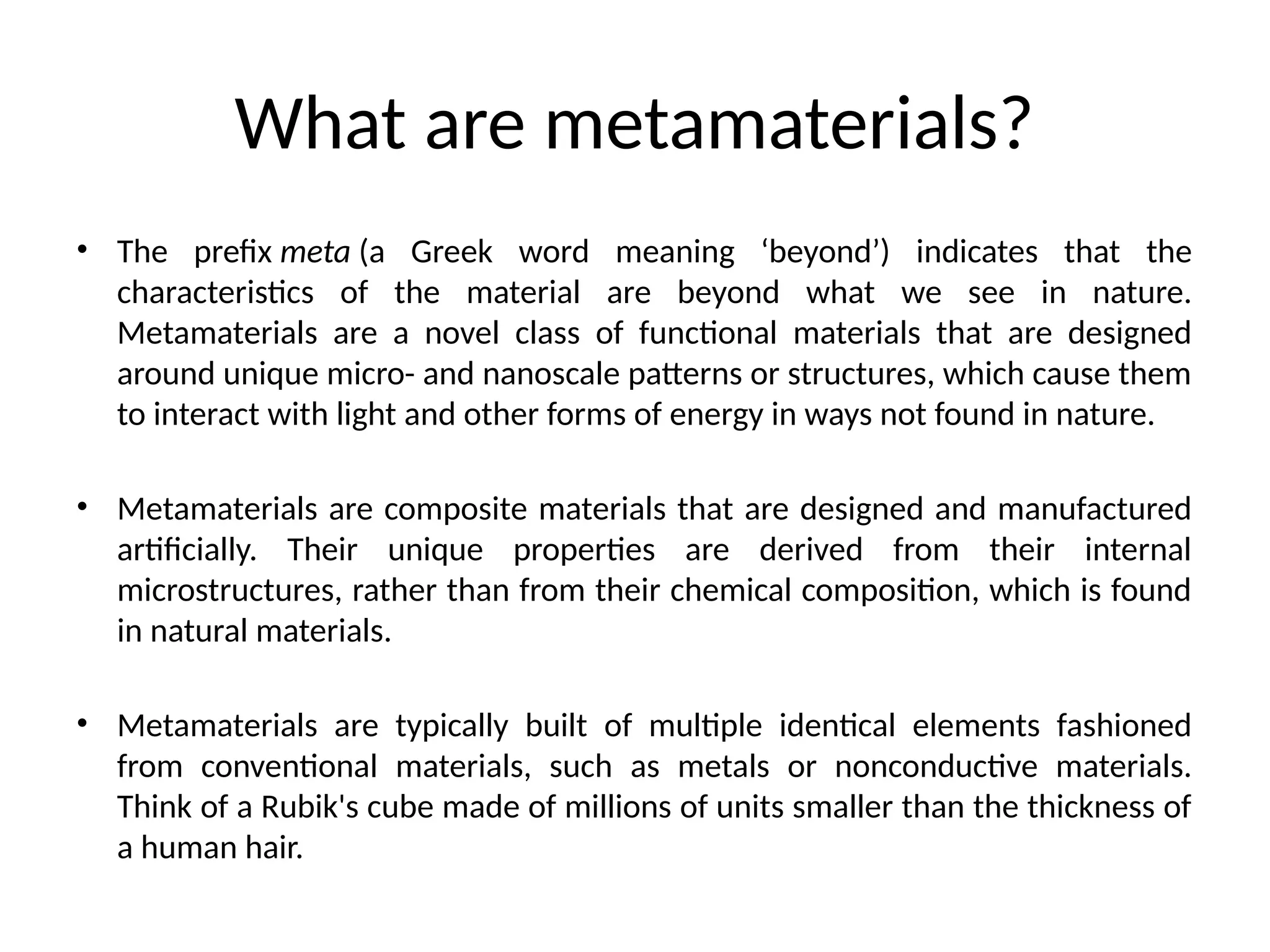 What are metamaterials?
• The prefix meta (a Greek word meaning ‘beyond’) indicates that the
characteristics of the material are beyond what we see in nature.
Metamaterials are a novel class of functional materials that are designed
around unique micro- and nanoscale patterns or structures, which cause them
to interact with light and other forms of energy in ways not found in nature.
• Metamaterials are composite materials that are designed and manufactured
artificially. Their unique properties are derived from their internal
microstructures, rather than from their chemical composition, which is found
in natural materials.
• Metamaterials are typically built of multiple identical elements fashioned
from conventional materials, such as metals or nonconductive materials.
Think of a Rubik's cube made of millions of units smaller than the thickness of
a human hair.
 