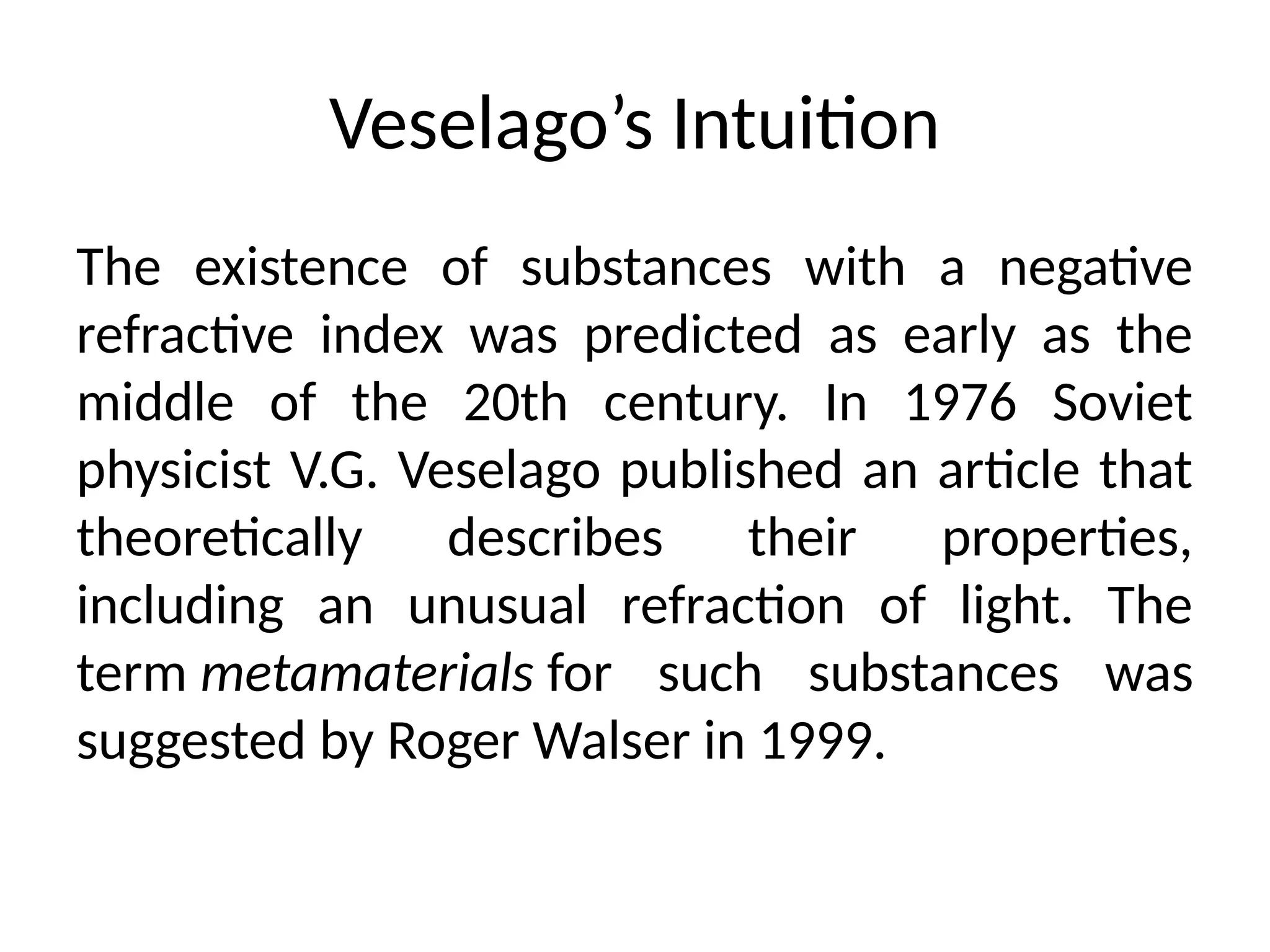 Veselago’s Intuition
The existence of substances with a negative
refractive index was predicted as early as the
middle of the 20th century. In 1976 Soviet
physicist V.G. Veselago published an article that
theoretically describes their properties,
including an unusual refraction of light. The
term metamaterials for such substances was
suggested by Roger Walser in 1999.
 