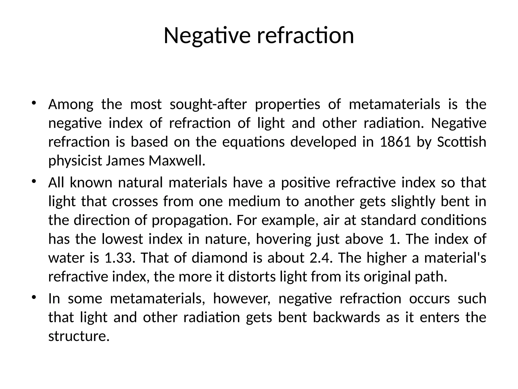 Negative refraction
• Among the most sought-after properties of metamaterials is the
negative index of refraction of light and other radiation. Negative
refraction is based on the equations developed in 1861 by Scottish
physicist James Maxwell.
• All known natural materials have a positive refractive index so that
light that crosses from one medium to another gets slightly bent in
the direction of propagation. For example, air at standard conditions
has the lowest index in nature, hovering just above 1. The index of
water is 1.33. That of diamond is about 2.4. The higher a material's
refractive index, the more it distorts light from its original path.
• In some metamaterials, however, negative refraction occurs such
that light and other radiation gets bent backwards as it enters the
structure.
 