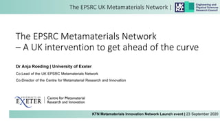 The EPSRC Metamaterials Network
– A UK intervention to get ahead of the curve
KTN Metamaterials Innovation Network Launch event | 23 September 2020
Dr Anja Roeding | University of Exeter
Co-Lead of the UK EPSRC Metamaterials Network
Co-Director of the Centre for Metamaterial Research and Innovation
 