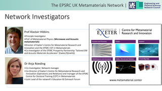 Network Investigators
Prof Alastair Hibbins
•Principle Investigator
•Prof. of Metamaterial Physics (Microwave and Acoustic
metamaterials)
•Director of Exeter’s Centre for Metamaterial Research and
Innovation and the EPSRC CDT in Metamaterials
•Co-Investigator of the EPSRC Prosperity Partnership ‘Tailored EM
and Acoustic Materials Accelerator’ (Exeter/QinetiQ)
Dr Anja Roeding
•Co-Investigator; Network manager
•Co-Director of Exeter’s Centre for Metamaterial Research and
Innovation (Operations and Relations) and manager of the EPSRC
Centre for Doctoral Training (CDT) in Metamaterials
•Joint Lead of the network’s Education & Outreach Forum www.metamaterial.center
 