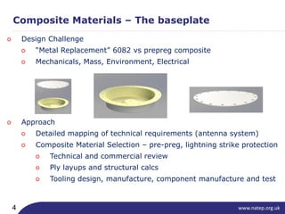 www.natep.org.uk4
Composite Materials – The baseplate
○ Design Challenge
○ “Metal Replacement” 6082 vs prepreg composite
○ Mechanicals, Mass, Environment, Electrical
○ Approach
○ Detailed mapping of technical requirements (antenna system)
○ Composite Material Selection – pre-preg, lightning strike protection
○ Technical and commercial review
○ Ply layups and structural calcs
○ Tooling design, manufacture, component manufacture and test
 