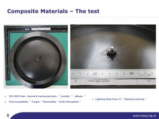 www.natep.org.uk8
Composite Materials – The test
○ DO-160G Pass – thermal & mechanical shock, humidity, altitude, 
○ Fluid susceptibility Fungus Flammability Acidic Atmosphere 
○ Lightning Strike Zone 1C Electrical continuity 
 