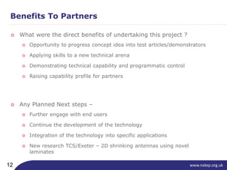 www.natep.org.uk12
Benefits To Partners
○ What were the direct benefits of undertaking this project ?
○ Any Planned Next steps –
○ Opportunity to progress concept idea into test articles/demonstrators
○ Applying skills to a new technical arena
○ Demonstrating technical capability and programmatic control
○ Raising capability profile for partners
○ Further engage with end users
○ Continue the development of the technology
○ Integration of the technology into specific applications
○ New research TCS/Exeter – 2D shrinking antennas using novel
laminates
 