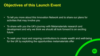 Objectives of this Launch Event
• To tell you more about this Innovation Network and to share our plans for
activities that may involve you
• To share with you the UK’s journey with Metamaterials research and
development and why we think we should all look forward to an exciting
future
• To seek your input and ongoing contributions to create wealth and well-being
for the UK by exploiting the opportunities metamaterials offer
 