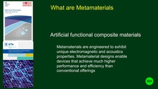 What are Metamaterials
A State of the Art Review of Smart Materials
A Review of Metamaterials in the UK
December 2015
Metamaterials are engineered to exhibit
unique electromagnetic and acoustics
properties. Metamaterial designs enable
devices that achieve much higher
performance and efficiency than
conventional offerings
Artificial functional composite materials
A State of the Art Review of Smart Materials
A Review of Metamaterials in the UK
December 2015
 