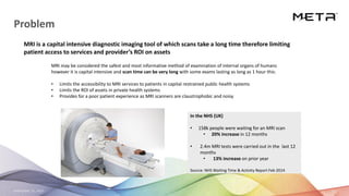 September 23, 2020 22
Problem
MRI may be considered the safest and most informative method of examination of internal organs of humans
however it is capital intensive and scan time can be very long with some exams lasting as long as 1 hour this:
• Limits the accessibility to MRI services to patients in capital restrained public health systems
• Limits the ROI of assets in private health systems
• Provides for a poor patient experience as MRI scanners are claustrophobic and noisy
MRI is a capital intensive diagnostic imaging tool of which scans take a long time therefore limiting
patient access to services and provider’s ROI on assets
In the NHS (UK)
• 158k people were waiting for an MRI scan
• 20% increase in 12 months
• 2.4m MRI tests were carried out in the last 12
months
• 13% increase on prior year
Source: NHS Waiting Time & Activity Report Feb 2014
 