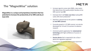 September 23, 2020 23
The “MagneWise” solution
MagneWise is a unique and proprietary invention that has
potential to increase the productivity of an MRI suite by at
least 25%
• Increase signal to noise ratio (SNR), a key metric
that determines the quality and/or duration of an
MRI scanner by 2-3X
• Estimate that it will halve scan time making MRI
suites 25% more productive*
• Pad that is placed next to the patient in existing
or new MRI scanners
• Currently tested in 1.5T MRI scanner, can also be
developed for 3.0 and 7.0 scanners to advance
research
• Imminent patent application for metamaterial
technology with high confidence of success in
protection
• Passive device that is expected to be a Class I
device for regulatory approval
* Assuming scan time represents 50% of a patient appointment
 