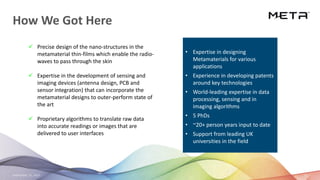 September 23, 2020 25
How We Got Here
✓ Precise design of the nano-structures in the
metamaterial thin-films which enable the radio-
waves to pass through the skin
✓ Expertise in the development of sensing and
imaging devices (antenna design, PCB and
sensor integration) that can incorporate the
metamaterial designs to outer-perform state of
the art
✓ Proprietary algorithms to translate raw data
into accurate readings or images that are
delivered to user interfaces
• Expertise in designing
Metamaterials for various
applications
• Experience in developing patents
around key technologies
• World-leading expertise in data
processing, sensing and in
imaging algorithms
• 5 PhDs
• ~20+ person years input to date
• Support from leading UK
universities in the field
 