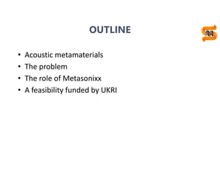 OUTLINE
• Acoustic metamaterials
• The problem
• The role of Metasonixx
• A feasibility funded by UKRI
 