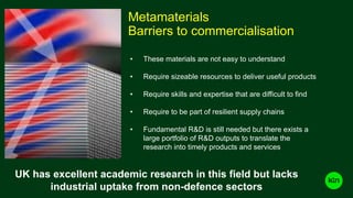 Metamaterials
Barriers to commercialisation
• These materials are not easy to understand
• Require sizeable resources to deliver useful products
• Require skills and expertise that are difficult to find
• Require to be part of resilient supply chains
• Fundamental R&D is still needed but there exists a
large portfolio of R&D outputs to translate the
research into timely products and services
UK has excellent academic research in this field but lacks
industrial uptake from non-defence sectors
 
