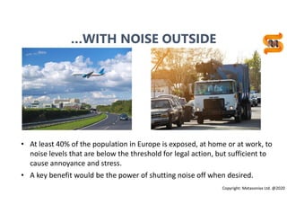 13
• At least 40% of the population in Europe is exposed, at home or at work, to
noise levels that are below the threshold for legal action, but sufficient to
cause annoyance and stress.
• A key benefit would be the power of shutting noise off when desired.
Copyright: Metasonixx Ltd. @2020
…WITH NOISE OUTSIDE
 