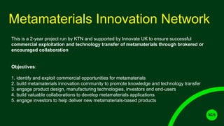 Metamaterials Innovation Network
This is a 2-year project run by KTN and supported by Innovate UK to ensure successful
commercial exploitation and technology transfer of metamaterials through brokered or
encouraged collaboration
Objectives:
1. identify and exploit commercial opportunities for metamaterials
2. build metamaterials innovation community to promote knowledge and technology transfer
3. engage product design, manufacturing technologies, investors and end-users
4. build valuable collaborations to develop metamaterials applications
5. engage investors to help deliver new metamaterials-based products
 
