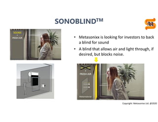16
• Metasonixx is looking for investors to back
a blind for sound
• A blind that allows air and light through, if
desired, but blocks noise.
Copyright: Metasonixx Ltd. @2020
SONOBLINDTM
 