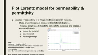 Plot Lorentz model for permeability &
permittivity
■ visualize eps and mu in "Magnetic Electric Lorentz" material.
– These properties cannot be seen in the Materials Explorer.
– The user simply needs to set the name of the materials and choose a
wavelength range.
■ choose the material
■ base material
■ wavelength range
clear;
matname = "negative index";
basematerial = ""; # set to "" if no base material is used
lambda = linspace(500e-9,1500e-9,1000);
f = c/lambda;
axis = 1; # relevant for anisotropic media only, can be 1,2,3
# the remainer of the script should not need to be modified
 