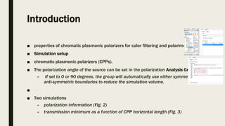 Introduction
■ properties of chromatic plasmonic polarizers for color filtering and polarimetry.
■ Simulation setup
■ chromatic plasmonic polarizers (CPPs).
■ The polarization angle of the source can be set in the polarization Analysis Group.
– If set to 0 or 90 degrees, the group will automatically use either symmetric or
anti-symmetric boundaries to reduce the simulation volume.
■
■ Two simulations
– polarization information (Fig. 2)
– transmission minimum as a function of CPP horizontal length (Fig. 3)
 