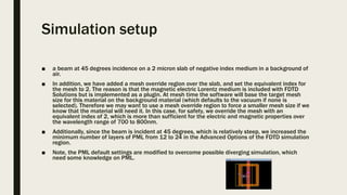 Simulation setup
■ a beam at 45 degrees incidence on a 2 micron slab of negative index medium in a background of
air.
■ In addition, we have added a mesh override region over the slab, and set the equivalent index for
the mesh to 2. The reason is that the magnetic electric Lorentz medium is included with FDTD
Solutions but is implemented as a plugin. At mesh time the software will base the target mesh
size for this material on the background material (which defaults to the vacuum if none is
selected). Therefore we may want to use a mesh override region to force a smaller mesh size if we
know that the material will need it. In this case, for safety, we override the mesh with an
equivalent index of 2, which is more than sufficient for the electric and magnetic properties over
the wavelength range of 700 to 800nm.
■ Additionally, since the beam is incident at 45 degrees, which is relatively steep, we increased the
minimum number of layers of PML from 12 to 24 in the Advanced Options of the FDTD simulation
region.
■ Note, the PML default settings are modified to overcome possible diverging simulation, which
need some knowledge on PML.
 