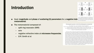 Introduction
■ Goal: magnitude and phase of scattering (S) parameters for a negative index
metamaterial.
■ The metamaterial composed of:
– split ring resonator (SRR)
– wire
– negative refractive index at microwave frequencies.
– D.R. Smith et al.
 