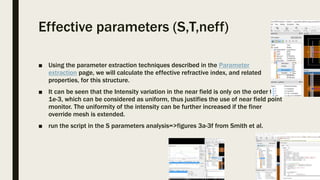 Effective parameters (S,T,neff)
■ Using the parameter extraction techniques described in the Parameter
extraction page, we will calculate the effective refractive index, and related
properties, for this structure.
■ It can be seen that the Intensity variation in the near field is only on the order to
1e-3, which can be considered as uniform, thus justifies the use of near field point
monitor. The uniformity of the intensity can be further increased if the finer
override mesh is extended.
■ run the script in the S parameters analysis=>figures 3a-3f from Smith et al.
 