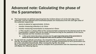 Advanced note: Calculating the phase of
the S parameters
■ The S parameter are defined assuming that the incident phase is 0 at the left edge of the
substrate, and the reflected and transmitted phases are measured at the left and right sides of
the substrate respectively.
– source is placed at approximately -4.2mm,
– monitor measuring reflection is at -5mm
– monitor measuring transmission is measured at +5mm.
– =>This results in a phase offset of the measured field compared to the desired result for the
S parameters, however this can be easily corrected as long as the positions of the source,
the substrate and the monitors are known.
■ =>The script makes this phase correction but the user must enter some of the parameters to
define the source position, background index and the position of the substrate.
■ To test both the amplitude and phase, the simulation file s_parameters_test.fsp can be used. in
this file, we simply have a planer substrate with no metallic components so the S parameters can
be easily calculated theoretically. After running this fsp file, the script
file s_parameter_test.lsf can be used to compare the S parameters with the theoretical results. It
will display the following figures.
 