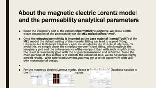 About the magnetic electric Lorentz model
and the permeability analytical parameters
■ Since the imaginary part of the extracted permittivity is negative, we chose a little
wider absorption of the permeability for the MEL model named "mel".
■ Once the extracted permittivity is imported as the base material (named "bulk") of the
MEL model, the default setting of the material fitting can lead to a good fitting.
However, due to its large imaginary part, the simulation can diverge at late time. To
avoid this, we simply chose the simplest two-coefficient fitting, which neglects the
imaginary part and the anti-resonance of the real part. Even with such simplification,
the result is reasonably good with the original transmission and reflection. Since the
main purpose of this section is to validate the extracted data, we do not pursue highly
agreed results. With careful adjustment, you may get a better agreement with your
own metamaterial design.
■
■ For the magnetic electric Lorentz model, please refer the Material Database section in
the Reference Guide to get more information.
 