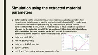 Simulation using the extracted material
parameters
■ Before setting up the simulation file, we need some analytical parameters from
the extracted data in order to use the magnetic electric Lorentz (MEL) model since
it has dispersive and lossy permeability. By some analysis, we can use the
permeability in MEL model, which is relatively easy to have analytical expression,
whereas for the extracted permittivity, we can import it into the material database,
which is used as the base material for the MEL model. Some estimated
parameters for the analytical permeability are listed below:
■ delta_mu = 0.6 (H/m)
■ wm = 6.1e10 (rad Hz)
■ delta_m = 1.43e9 (rad Hz)
■ bulk => 2D Sim.
■ only R and T =>s_using_extracted_parameters.fsp
 