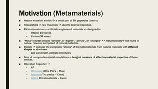 Motivation (Metamaterials)
■ Natural materials exhibit  a small part of EM properties (theory).
■ Researchers  new materials  specific desired properties.
■ EM metamaterials = artificially engineered materials => designed to
– Interact EM waves.
– Control EM waves.
■ "Meta" in Greek means "beyond", or "higher", "alerted", or "changed“ => metamaterials not found in
nature. However, composed of natural materials.
■ Design  engineer the composite "atoms" of the metamaterials from natural materials with different
shapes or structures.
– sub-wavelength, periodic structures.
■ Goal of many metamaterial simulations = design & measure  effective material properties of these
devices.
■ Operation frequency 
– RF
– Microwave (Wire Pairs – Zhou)
– terahertz (THz device – Chen)
– Optics (Chiral materials – Kwon)
 