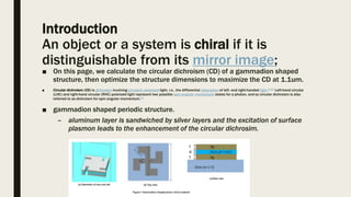 Introduction
An object or a system is chiral if it is
distinguishable from its mirror image;
■ On this page, we calculate the circular dichroism (CD) of a gammadion shaped
structure, then optimize the structure dimensions to maximize the CD at 1.1um.
■ Circular dichroism (CD) is dichroism involving circularly polarized light, i.e., the differential absorption of left- and right-handed light.[1][2] Left-hand circular
(LHC) and right-hand circular (RHC) polarized light represent two possible spin angular momentum states for a photon, and so circular dichroism is also
referred to as dichroism for spin angular momentum.[3]
■ gammadion shaped periodic structure.
– aluminum layer is sandwiched by silver layers and the excitation of surface
plasmon leads to the enhancement of the circular dichrosim.
 